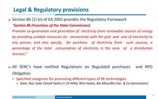 3
Legal & Regulatory provisions
 Section 86 (1) (e) of EA 2003 provides the Regulatory framework
“Section 86 (Functions of the State Commission)
Promote co-generation and generation of electricity from renewable sources of energy
by providing suitable measures for connectivity with the grid and sale of electricity to
any person, and also specify, for purchase of electricity from such sources, a
percentage of the total consumption of electricity in the area of a distribution
licensee;”
 All SERC’s have notified Regulations on Regulated purchases and RPO
Obligation
 Specified categories for promoting different types of RE technologies
 Solar, Non Solar [Small Hydro (< 25 MW), Mini Hydro, Bio Mass/Bio Gas & Co-Generation]
 