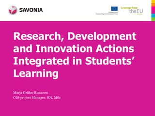 Research, Development
and Innovation Actions
Integrated in Students’
Learning
Marja Gröhn-Rissanen
OIS-project Manager, RN, MSc
 