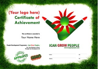 (Your logo here)
     Certificate of
     Achievement

                      This certificate is awarded to

                     Your Name Here

People Development Programme - Ican Grow PeopleTM
                              By (Your Business in Here)
                           Through Ican Development Ltd



                                                           Signature   Date




                                                           Signature   Date
 