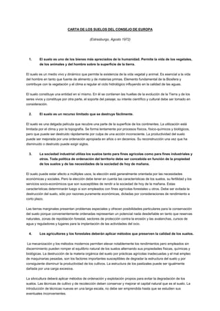 CARTA DE LOS SUELOS DEL CONSEJO DE EUROPA
(Estrasburgo, Agosto 1972)
1. El suelo es uno de los bienes más apreciados de la humanidad. Permite la vida de los vegetales,
de los animales y del hombre sobre la superficie de la tierra.
El suelo es un medio vivo y dinámico que permite la existencia de la vida vegetal y animal. Es esencial a la vida
del hombre en tanto que fuente de alimento y de materias primas. Elemento fundamental de la Biosfera y
contribuye con la vegetación y el clima a regular el ciclo hidrológico influyendo en la calidad de las aguas.
El suelo constituye una entidad en sí mismo. En él se contienen las huellas de la evolución de la Tierra y de los
seres vivos y constituye por otra parte, el soporte del paisaje; su interés científico y cultural debe ser tomado en
consideración.
2. El suelo es un recurso limitado que se destruye fácilmente.
El suelo es una delgada película que recubre una parte de la superficie de los continentes. La utilización está
limitada por el clima y por la topografía. Se forma lentamente por procesos físicos, físico-químicos y biológicos,
pero que puede ser destruido rápidamente por culpa de una acción inconsciente. La productividad del suelo
puede ser mejorada por una ordenación apropiada en años o en decenios. Su reconstrucción una vez que ha
disminuido o destruido puede exigir siglos.
3. La sociedad industrial utiliza los suelos tanto para fines agrícolas como para fines industriales y
otros. Toda política de ordenación del territorio debe ser concebida en función de la propiedad
de los suelos y de las necesidades de la sociedad de hoy de mañana.
El suelo puede estar afecto a múltiples usos, la elección está generalmente orientada por las necesidades
económicas y sociales. Pero la elección debe tener en cuenta las características de los suelos, su fertilidad y los
servicios socio-económicos que son susceptibles de rendir a la sociedad de hoy de la mañana. Estas
características determinarán luego si son empleados con fines agrícolas forestales u otros. Debe ser evitada la
destrucción del suelo, sólo por razones puramente económicas, dictadas por consideraciones de rendimiento a
corto plazo.
Las tierras marginales presentan problemas especiales y ofrecen posibilidades particulares para la conservación
del suelo porque convenientemente ordenadas representan un potencial nada desdeñable en tanto que reservas
naturales, zonas de repoblación forestal, sectores de protección contra la erosión y las avalanchas, cursos de
agua y reguladores y lugares para la implantación de las actividades del ocio.
4. Los agricultores y los forestales deberán aplicar métodos que preserven la calidad de los suelos.
La mecanización y los métodos modernos permiten elevar notablemente los rendimientos pero empleados sin
discernimiento pueden romper el equilibrio natural de los suelos alternando sus propiedades físicas, químicas y
biológicas. La destrucción de la materia orgánica del suelo por prácticas agrícolas inadecuadas y el mal empleo
de maquinarias pesadas, son los factores importantes susceptibles de degradar la estructura del suelo y por
consiguiente disminuir la productividad de los cultivos. La estructura de los pastizales puede ser igualmente
dañada por una carga excesiva.
La silvicultura deberá aplicar métodos de ordenación y explotación propios para evitar la degradación de los
suelos. Las técnicas de cultivo y de recolección deben conservar y mejorar el capital natural que es el suelo. La
introducción de técnicas nuevas en una larga escala, no debe ser emprendida hasta que se estudien sus
eventuales inconvenientes.
 