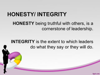 HONESTY/ INTEGRITY
HONESTY being truthful with others, is a
cornerstone of leadership.
INTEGRITY is the extent to which leaders
do what they say or they will do.

 