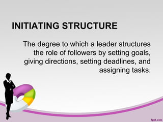 INITIATING STRUCTURE
The degree to which a leader structures
the role of followers by setting goals,
giving directions, setting deadlines, and
assigning tasks.

 