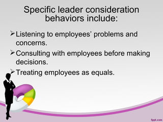 Specific leader consideration
behaviors include:
 Listening to employees’ problems and
concerns.
 Consulting with employees before making
decisions.
 Treating employees as equals.

 