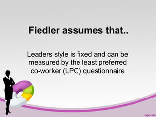 Fiedler assumes that..
Leaders style is fixed and can be
measured by the least preferred
co-worker (LPC) questionnaire

 