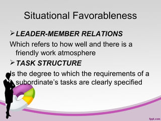 Situational Favorableness
 LEADER-MEMBER RELATIONS
Which refers to how well and there is a
friendly work atmosphere
 TASK STRUCTURE
Is the degree to which the requirements of a
subordinate’s tasks are clearly specified

 