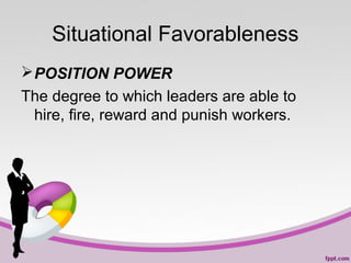 Situational Favorableness
 POSITION POWER
The degree to which leaders are able to
hire, fire, reward and punish workers.

 