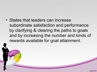 • States that leaders can increase
subordinate satisfaction and performance
by clarifying & clearing the paths to goals
and by increasing the number and kinds of
rewards available for goal attainment.

 