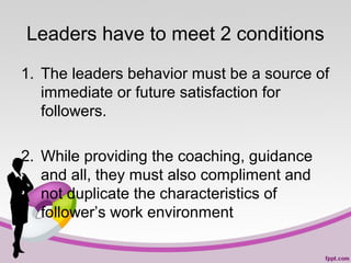 Leaders have to meet 2 conditions
1. The leaders behavior must be a source of
immediate or future satisfaction for
followers.
2. While providing the coaching, guidance
and all, they must also compliment and
not duplicate the characteristics of
follower’s work environment

 