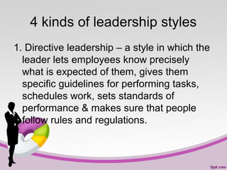 4 kinds of leadership styles
1. Directive leadership – a style in which the
leader lets employees know precisely
what is expected of them, gives them
specific guidelines for performing tasks,
schedules work, sets standards of
performance & makes sure that people
follow rules and regulations.

 