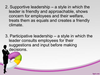 2. Supportive leadership – a style in which the
leader is friendly and approachable, shows
concern for employees and their welfare,
treats them as equals and creates a friendly
climate.
3. Participative leadership – a style in which the
leader consults employees for their
suggestions and input before making
decisions.

 