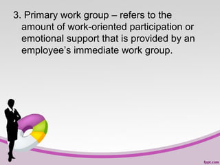 3. Primary work group – refers to the
amount of work-oriented participation or
emotional support that is provided by an
employee’s immediate work group.

 