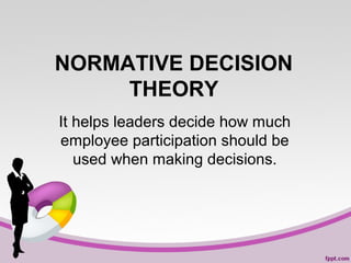 NORMATIVE DECISION
THEORY
It helps leaders decide how much
employee participation should be
used when making decisions.

 