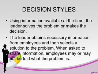 DECISION STYLES
• Using information available at the time, the
leader solves the problem or makes the
decision.
• The leader obtains necessary information
from employees and then selects a
solution to the problem. When asked to
share information, employees may or may
not be told what the problem is.

 