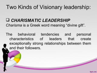 Two Kinds of Visionary leadership:
 CHARISMATIC LEADERSHIP
Charisma is a Greek word meaning “divine gift”.
The behavioral tendencies and personal
characteristics
of
leaders
that
create
exceptionally strong relationships between them
and their followers.

 