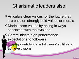 Charismatic leaders also:
Articulate clear visions for the future that
are base on strongly held values or morals
Model those values by acting in ways
consistent with their visions
Communicate high performance
expectations to followers
Display confidence in followers’ abilities to
achieve visions

 