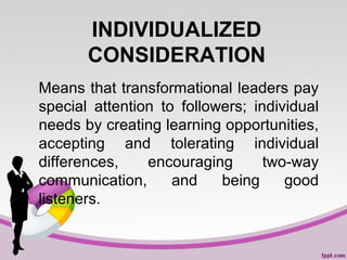 INDIVIDUALIZED
CONSIDERATION
Means that transformational leaders pay
special attention to followers; individual
needs by creating learning opportunities,
accepting and tolerating individual
differences,
encouraging
two-way
communication,
and
being
good
listeners.

 