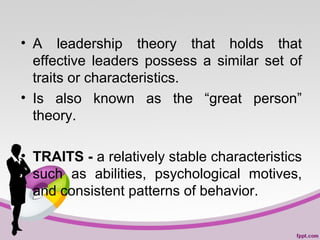• A leadership theory that holds that
effective leaders possess a similar set of
traits or characteristics.
• Is also known as the “great person”
theory.
• TRAITS - a relatively stable characteristics
such as abilities, psychological motives,
and consistent patterns of behavior.

 
