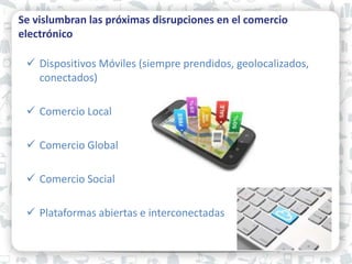 Se vislumbran las próximas disrupciones en el comercio
electrónico
 Dispositivos Móviles (siempre prendidos, geolocalizados,
conectados)
 Comercio Local
 Comercio Global
 Comercio Social
 Plataformas abiertas e interconectadas
 