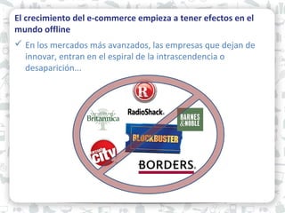 El crecimiento del e-commerce empieza a tener efectos en el
mundo offline
 En los mercados más avanzados, las empresas que dejan de
innovar, entran en el espiral de la intrascendencia o
desaparición...
 
