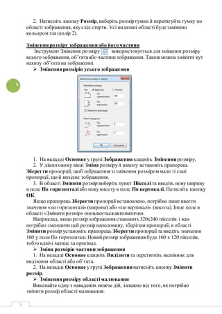 5
5
2. Натисніть кнопку Розмір, виберіть розмір гумки й перетягуйте гумку по
області зображення, якуслід стерти. Усі видалені області буде замінено
кольором тла (колір 2).
Зміненнярозміру зображенняабо його частини
Інструмент Змінення розміру використовується для змінення розміру
всього зображення, об’єктаабо частинизображення. Також можна змінити кут
нахилу об’єктана зображенні.
 Зміненнярозмірів усього зображення
1. На вкладці Основне у групі Зображення клацніть Зміненнярозміру.
2. У діалоговому вікні Зміна розміруй нахилу встановіть прапорець
Зберегти пропорції, щоб зображення зізміненим розміром мало ті самі
пропорції, що й вихідне зображення.
3. В області Змінити розмір виберіть пункт Пікселіта введіть нову ширину
в поле По горизонталі або нову висоту в поле По вертикалі. Натисніть кнопку
ОК.
Якщо прапорець Зберегти пропорції встановлено, потрібно лише ввести
значення «по горизонталі» (ширина) або «по вертикалі» (висота). Інше поле в
області «Змінити розмір» оновлюється автоматично.
Наприклад, якщо розмір зображення становить 320x240 пікселів і вам
потрібно зменшити цей розмір наполовину, зберігши пропорції, в області
Змінити розмір установіть прапорець Зберегти пропорції та введіть значення
160 у поле По горизонталі. Новий розмір зображення буде 160 х 120 пікселів,
тобто вдвічі менше за оригінал.
 Зміна розмірів частини зображення
1. На вкладці Основне клацніть Виділити та перетягніть вказівник для
виділення області або об’єкта.
2. На вкладці Основне у групі Зображення натисніть кнопку Змінити
розмір.
 Зміненнярозміру областімалювання
Виконайте одну з наведених нижче дій, залежно від того, як потрібно
змінити розмір області малювання.
 