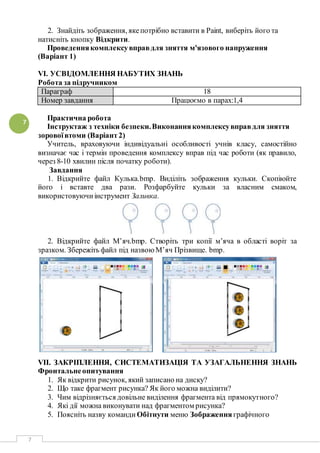 7
7
2. Знайдіть зображення, якепотрібно вставити в Paint, виберіть його та
натисніть кнопку Відкрити.
Проведеннякомплексувправдля зняття м'язового напруження
(Варіант 1)
VI. УСВІДОМЛЕННЯ НАБУТИХ ЗНАНЬ
Робота за підручником
Параграф 18
Номер завдання Працюємо в парах:1,4
Практична робота
Інструктаж з техніки безпеки.Виконаннякомплексувправдля зняття
зоровоївтоми (Варіант2)
Учитель, враховуючи індивідуальні особливості учнів класу, самостійно
визначає час і термін проведення комплексу вправ під час роботи (як правило,
через 8-10 хвилин після початку роботи).
Завдання
1. Відкрийте файл Кулька.bmp. Виділіть зображення кульки. Скопіюйте
його і вставте два рази. Розфарбуйте кульки за власним смаком,
використовуючиінструмент Заливка.
2. Відкрийте файл М’яч.bmp. Створіть три копії м’яча в області воріт за
зразком. Збережіть файл під назвоюМ’яч Прізвище. bmp.
VII. ЗАКРІПЛЕННЯ, СИСТЕМАТИЗАЦІЯ ТА УЗАГАЛЬНЕННЯ ЗНАНЬ
Фронтальнеопитування
1. Як відкрити рисунок, який записано на диску?
2. Що таке фрагмент рисунка? Як його можна виділити?
3. Чим відрізняється довільне виділення фрагмента від прямокутного?
4. Які дії можна виконувати над фрагментом рисунка?
5. Поясніть назву команди Обітнути меню Зображення графічного
 