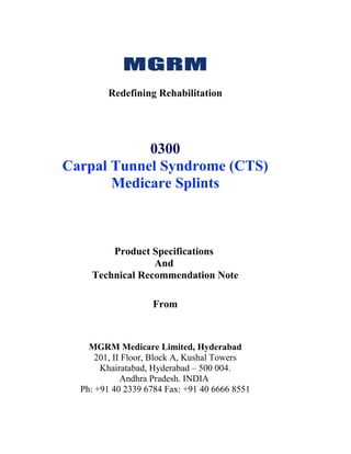Redefining Rehabilitation




            0300
Carpal Tunnel Syndrome (CTS)
       Medicare Splints



        Product Specifications
                 And
    Technical Recommendation Note

                   From



    MGRM Medicare Limited, Hyderabad
      201, II Floor, Block A, Kushal Towers
       Khairatabad, Hyderabad – 500 004.
             Andhra Pradesh. INDIA
  Ph: +91 40 2339 6784 Fax: +91 40 6666 8551
 