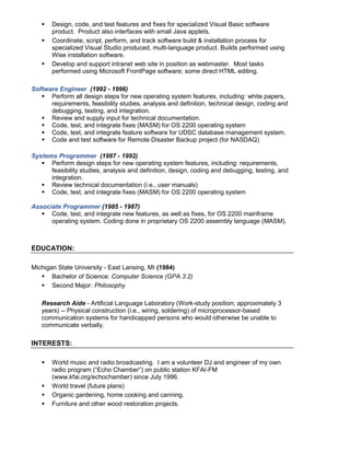  Design, code, and test features and fixes for specialized Visual Basic software
product. Product also interfaces with small Java applets.
 Coordinate, script, perform, and track software build & installation process for
specialized Visual Studio produced, multi-language product. Builds performed using
Wise installation software.
 Develop and support intranet web site in position as webmaster. Most tasks
performed using Microsoft FrontPage software; some direct HTML editing.
Software Engineer (1992 - 1996)
 Perform all design steps for new operating system features, including: white papers,
requirements, feasibility studies, analysis and definition, technical design, coding and
debugging, testing, and integration.
 Review and supply input for technical documentation.
 Code, test, and integrate fixes (MASM) for OS 2200 operating system
 Code, test, and integrate feature software for UDSC database management system.
 Code and test software for Remote Disaster Backup project (for NASDAQ)
Systems Programmer (1987 - 1992)
 Perform design steps for new operating system features, including: requirements,
feasibility studies, analysis and definition, design, coding and debugging, testing, and
integration.
 Review technical documentation (i.e., user manuals)
 Code, test, and integrate fixes (MASM) for OS 2200 operating system
Associate Programmer (1985 - 1987)
 Code, test, and integrate new features, as well as fixes, for OS 2200 mainframe
operating system. Coding done in proprietary OS 2200 assembly language (MASM).
EDUCATION:
Michigan State University - East Lansing, MI (1984)
 Bachelor of Science: Computer Science (GPA 3.2)
 Second Major: Philosophy
Research Aide - Artificial Language Laboratory (Work-study position; approximately 3
years) -- Physical construction (i.e., wiring, soldering) of microprocessor-based
communication systems for handicapped persons who would otherwise be unable to
communicate verbally.
INTERESTS:
 World music and radio broadcasting. I am a volunteer DJ and engineer of my own
radio program (“Echo Chamber”) on public station KFAI-FM
(www.kfai.org/echochamber) since July 1996.
 World travel (future plans)
 Organic gardening, home cooking and canning.
 Furniture and other wood restoration projects.
 