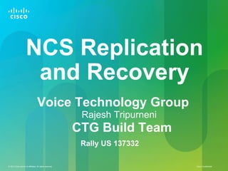 Cisco Confidential© 2013 Cisco and/or its affiliates. All rights reserved.
NCS Replication
and Recovery
Voice Technology Group
Rajesh Tripurneni
CTG Build Team
Rally US 137332
 
