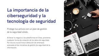 La importancia de la
ciberseguridad y la
tecnología de seguridad
Protege tus activos con un plan de gestión
de la seguridad sólido.
Al llevar tu negocio a las plataformas en línea, previenes
cualquier forma de violación de los datos de seguridad.
Por eso es crucial incluir detección de amenazas
avanzada en las iniciativas de gestión de seguridad de la
información.
 