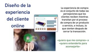1
Diseño de la
experiencia
del cliente
online
La experiencia de compra
es el conjunto de todas las
percepciones que los
clientes reciben mientras
transitan por el proceso
de compra de un producto
o servicio, e incluso, lo
que sienten después de
cerrar la transacción.
«quiero que me compres» a
«quiero entenderte para
aconsejarte»
 