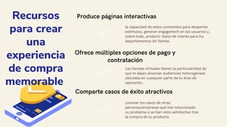 Recursos
para crear
una
experiencia
de compra
memorable
Produce páginas interactivas
la capacidad de estos contenidos para despertar
estímulos, generar engagement en los usuarios y,
sobre todo, producir datos de interés para los
departamentos de Ventas.
Ofrece múltiples opciones de pago y
contratación
Las tiendas virtuales tienen la particularidad de
que te dejan alcanzar audiencias heterogéneas
ubicadas en cualquier parte de tu área de
operación.
Comparte casos de éxito atractivos
conocer los casos de otras
personas/empresas que han solucionado
su problema o se han visto satisfechas tras
la compra de tu producto.
 