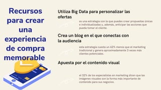Utiliza Big Data para personalizar las
ofertas
es una estrategia con la que puedes crear propuestas únicas
e individualizadas y, además, anticipar las acciones que
pueda tomar el cliente.
Crea un blog en el que conectas con
la audiencia
esta estrategia cuesta un 62% menos que el marketing
tradicional y genera aproximadamente 3 veces más
clientes potenciales.
Apuesta por el contenido visual
el 32% de los especialistas en marketing dicen que las
imágenes visuales son la forma más importante de
contenido para sus negocios.
Recursos
para crear
una
experiencia
de compra
memorable
 