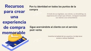 Pon tu identidad en todos los puntos de la
compra
A través de sus logotipos, sus colores, su storytelling y la
experiencia de compra que ofrecen, consiguen transmitir
sus valores a sus consumidores
Sigue acercándote al cliente con el servicio
post-venta
incentiva la lealtad de tus usuarios y te deja tener
acceso a valioso feedback
Recursos
para crear
una
experiencia
de compra
memorable
 