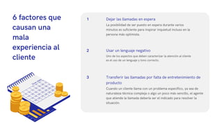 6 factores que
causan una
mala
experiencia al
cliente Uno de los aspectos que deben caracterizar la atención al cliente
es el uso de un lenguaje y tono correcto.
Usar un lenguaje negativo
La posibilidad de ser puesto en espera durante varios
minutos es suficiente para inspirar inquietud incluso en la
persona más optimista.
Dejar las llamadas en espera
Cuando un cliente llama con un problema específico, ya sea de
naturaleza técnica compleja o algo un poco más sencillo, el agente
que atiende la llamada debería ser el indicado para resolver la
situación.
Transferir las llamadas por falta de entretenimiento de
producto
1
2
3
 