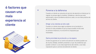 6 factores que
causan una
mala
experiencia al
cliente
Cuando un cliente se comunica al servicio de atención al cliente por lo
regular es porque algo le molesta. Enfadarse y decirle que está
equivocado y que el problema está de su lado, es una mala práctica de
servicio al cliente.
Ponerse a la defensiva
4
5
Cuando un cliente tiene algún problema con el producto o
servicio lo más probable es que ya haya acudido al sitio web
en primera instancia y no encontró la respuesta que
necesitaba.
Dirigir a los clientes al sitio web
6
Si bien los guiones en un centro de atención al cliente pueden ser
de mucha utilidad, también presentan un par de problemas que
pueden conducir a una mala experiencia del cliente y una mala
reputación para tu servicio de atención al cliente.
Darle prioridad al protocolo y a la espera
 