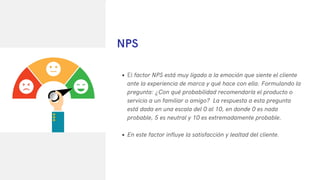 El factor NPS está muy ligado a la emoción que siente el cliente
ante la experiencia de marca y qué hace con ella. Formulando la
pregunta: ¿Con qué probabilidad recomendaría el producto o
servicio a un familiar o amigo? La respuesta a esta pregunta
está dada en una escala del 0 al 10, en donde 0 es nada
probable, 5 es neutral y 10 es extremadamente probable.
En este factor influye la satisfacción y lealtad del cliente.
NPS
 
