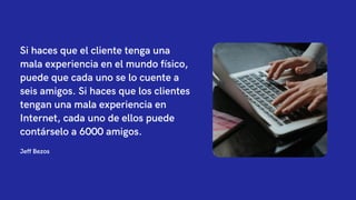 Jeff Bezos
Si haces que el cliente tenga una
mala experiencia en el mundo físico,
puede que cada uno se lo cuente a
seis amigos. Si haces que los clientes
tengan una mala experiencia en
Internet, cada uno de ellos puede
contárselo a 6000 amigos.
 