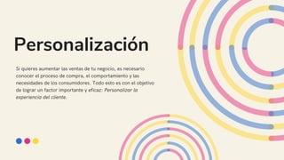 Personalización
Si quieres aumentar las ventas de tu negocio, es necesario
conocer el proceso de compra, el comportamiento y las
necesidades de los consumidores. Todo esto es con el objetivo
de lograr un factor importante y eficaz: Personalizar la
experiencia del cliente.
 