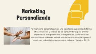Marketing
Personalizado
“El marketing personalizado es una estrategia que utiliza de forma
eficaz los datos y análisis de los consumidores para brindar
experiencias más personales. Su objetivo es cubrir todas las
necesidades e intereses individuales de los usuarios para generar
relaciones más valiosas entre marca y cliente.” (Muñoz, 2020)
 