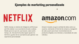 Ejemplos de marketing personalizado
Amazon recopila una gran cantidad de datos sobre sus
usuarios, rastreando el historial de compras y navegación
de cada usuario para hacer recomendaciones de
productos dirigidas a los intereses y necesidades de cada
individuo.
Netflix maneja un sistema de inteligencia artificial que
permite analizar a sus suscriptores de pies a cabeza
Desde que es lo que ven, que buscan, cada cuanto
tiempo, etc. De esta forma ellos logran ajustar los
términos y gustos de los suscriptores para generar una
experiencia personalizada
 