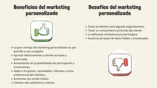 Beneficios del marketing
personalizado
Costo prohibitivo para algunas organizaciones.
Tener un conocimiento profundo del cliente.
La deficiente infraestructura tecnológica.
Ausencia de bases de datos fiables y actualizadas.
La gran ventaja del marketing personalizado es que
permite a una compañía
Apuntar efectivamente a clientes actuales y
potenciales
Aumentando las probabilidades de participación y
conversiones,
Apela a los gustos, necesidades, intereses y otras
preferencias del individuo.
Aumentan sus ventas totales.
Clientes más satisfechos y felices.
Desafíos del marketing
personalizado
 