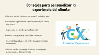 Consejos para personalizar la
experiencia del cliente
Fomenta que los clientes creen un perfil en tu sitio web.
Realiza una segmentación y personalización por correo
electrónico
Segmenta a tus clientes geográficamente
Diseña un programa de fidelización de clientes
Recomienda productos relevantes a sus preferencias y
necesidades
Permite que los clientes participen en el proceso de
personalización de experiencias
 