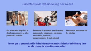 Características del marketing one to one
Una orientación muy clara al
cliente consumidor y no a los
productos o servicios.
Se cree que la personalización de las interacciones mejora la lealtad del cliente y tiene
un alto retorno de inversión en marketing.
Procesos de interacción con
los clientes.
Promoción de productos y servicios muy
customizados (adaptados a los deseos,
necesidades, intereses y
comportamientos de cada cliente).
 