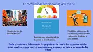 Características del marketing one to one
Evitación del uso de
publicidad masiva.
Desde el nacimiento del comercio, los propietarios de tiendas han recordado detalles
sobre sus clientes para usar ese conocimiento y mejorar el servicio, y así aumentar las
ventas.
Flexibilidad y dinamismo de
las acciones para mejorarlas
y adaptarlas al máximo a
cada persona.
Medición constante del grado de
satisfacción de cada cliente.
 