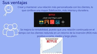 Sus ventajas
Crear y mantener una relación más personalizada con los clientes, lo
que conlleva una mayor fidelización, más intensa y duradera.
Se mejora la rentabilidad, puesto que una relación continuada en el
tiempo con los clientes redunda en un retorno de la inversión (ROI) más
positivo a corto, medio y largo plazo.
 