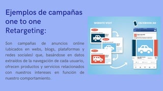 Ejemplos de campañas
one to one
Retargeting:
Son campañas de anuncios online
(ubicados en webs, blogs, plataformas y
redes sociales) que, basándose en datos
extraídos de la navegación de cada usuario,
ofrecen productos y servicios relacionados
con nuestros intereses en función de
nuestro comportamiento.
 