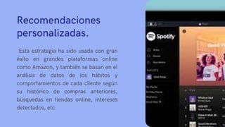 Recomendaciones
personalizadas.
Esta estrategia ha sido usada con gran
éxito en grandes plataformas online
como Amazon, y también se basan en el
análisis de datos de los hábitos y
comportamientos de cada cliente según
su histórico de compras anteriores,
búsquedas en tiendas online, intereses
detectados, etc.
 