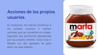 Acciones de los propios
usuarios.
En ocasiones, las marcas incentivan a
los propios usuarios a realizar
acciones que se convierten en virales,
logrando una promoción abanderada
por los propios clientes. Coca Cola o
Nutella son dos ejemplos de gran
éxito con este método.
 