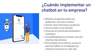 ¿Cuándo implementar un
chatbot en tu empresa?
Resolver preguntas sobre tus
productos, servicios o marca
Contar como funciona tu producto
Enviar emails a tus clientes
Atención al cliente personalizada e
inmediata
Accesibilidad para el cliente, con una
interfaz más intuitiva
Proximidad con el cliente, ya que te
permite hablar en el lenguaje que
utiliza el usuario en su vida real
 