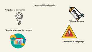 La accesibilidad puede:
*Impulsar la innovación
*Mejorar la marca
*Ampliar el alcance del mercado
*Minimizar el riesgo legal
 